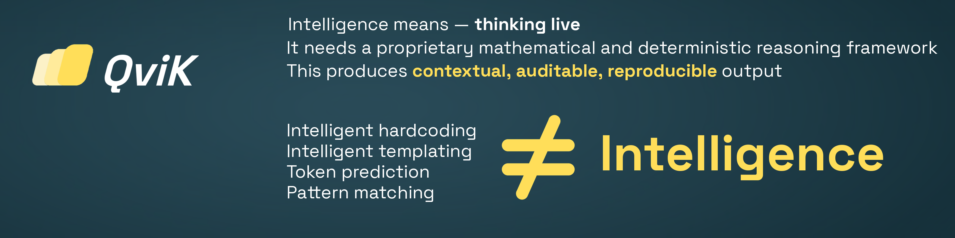 QviK. Intelligence means — thinking live. It needs a proprietary mathematical and deterministic reasoning framework. This produces contextual, auditable, reproducible output. Intelligent hardcoding, Intelligent templating, Token prediction, Pattern matching — none of these are intelligence.